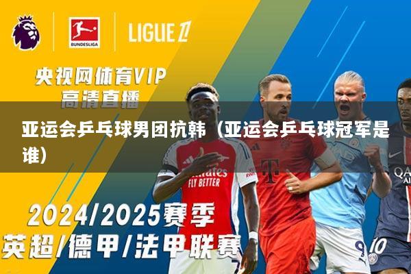 亚运会乒乓球男团抗韩（亚运会乒乓球冠军是谁）