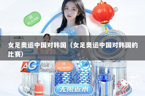 女足奥运中国对韩国(女足奥运中国对韩国的比赛)