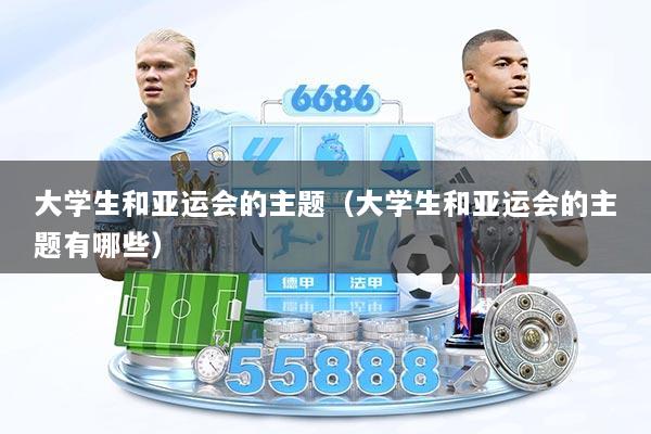 大学生和亚运会的主题（大学生和亚运会的主题有哪些）