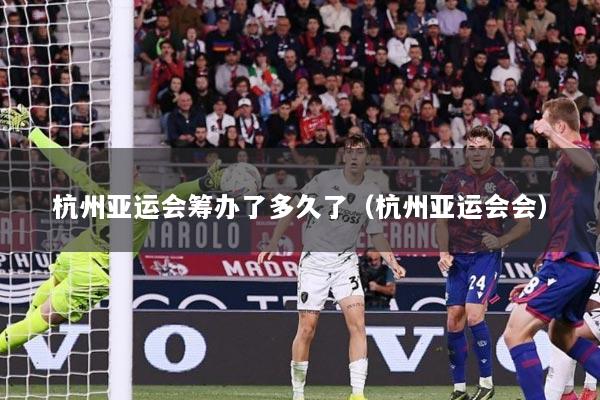 杭州亚运会筹办了多久了(杭州亚运会会)