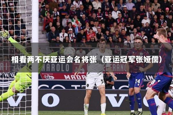 相看两不厌亚运会名将张（亚运冠军张娅儒）