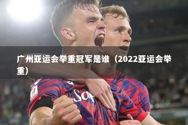 广州亚运会举重冠军是谁（2022亚运会举重）